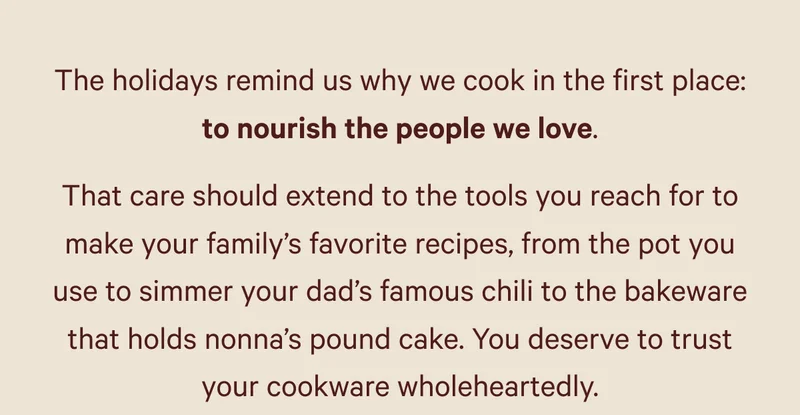The holidays remind us why we cook in the first place: to nourish the people we love. That care should extend to the tools you reach for to make your family’s favorite recipes, from the pot you use to simmer your dad’s famous chili to the bakeware that holds nonna’s pound cake. You deserve to trust your cookware wholeheartedly.