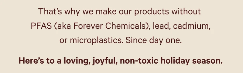 That’s why we make our products without  PFAS (aka Forever Chemicals), lead, cadmium, or microplastics. Since day one. Here’s to a loving, joyful, non-toxic holiday season.