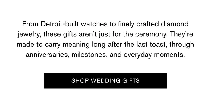 From Detroit-built watches to finely crafted diamond jewelry, these gifts aren’t just for the ceremony. They’re made to carry meaning long after the last toast, through anniversaries, milestones, and everyday moments. |  SHOP WEDDING GIFTS