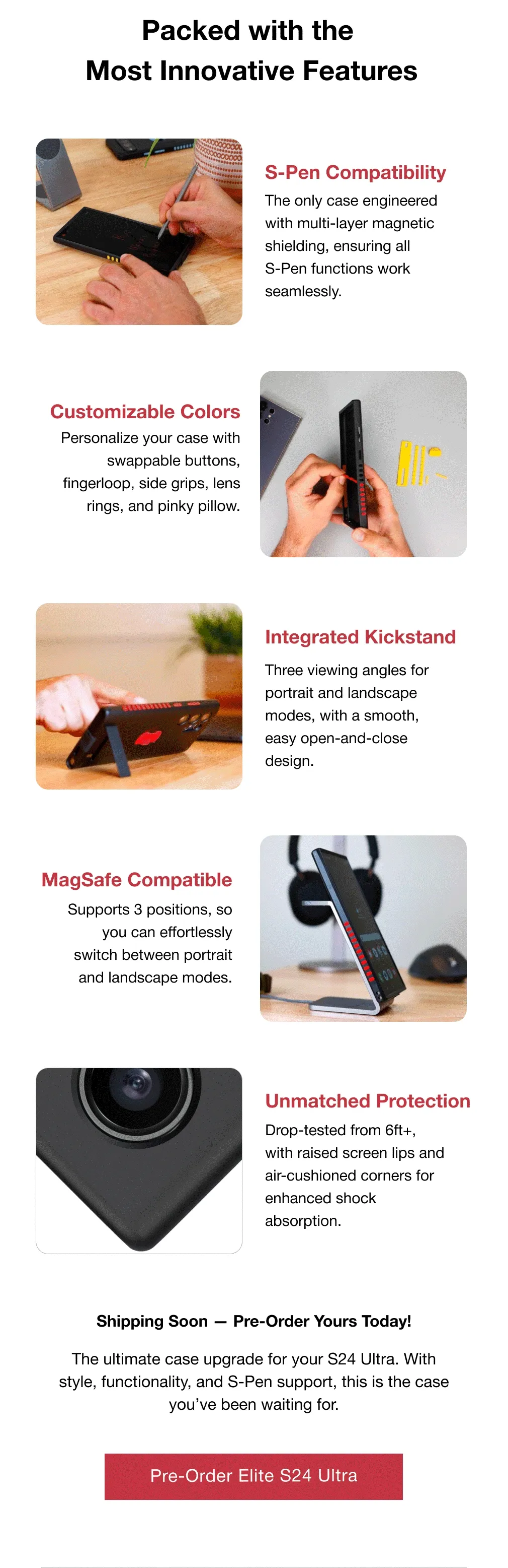 S-Pen Compatibility GIF/photo 1 The only case engineered with multi-layer magnetic shielding, ensuring all  S-Pen functions work seamlessly.  Customizable Colors Personalize your case with swappable buttons, fingerloop, side grips, lens rings, and pinky pillow.  Integrated Kickstand Three viewing angles for portrait and landscape modes, with a smooth, easy open-and-close design.  MagSafe Compatible Supports 3 positions, so you can effortlessly switch between portrait and landscape modes. Unmatched Protection Drop-tested from 6ft+, with raised screen lips and air-cushioned corners for enhanced shock absorption. Shipping Soon — Pre-Order Yours Today!  The ultimate case upgrade for your S24 Ultra. With style, functionality, and S-Pen support, this is the case you’ve been waiting for.