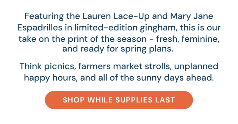 Featuring the Lauren Lace-Up and Mary Jane Espadrilles in limited-edition gingham, this is our take on the print of the season - fresh, feminine, and ready for spring plans.   Think picnics, farmers market strolls, unplanned happy hours, and all of the sunny days ahead. [Shop While Supplies Last]