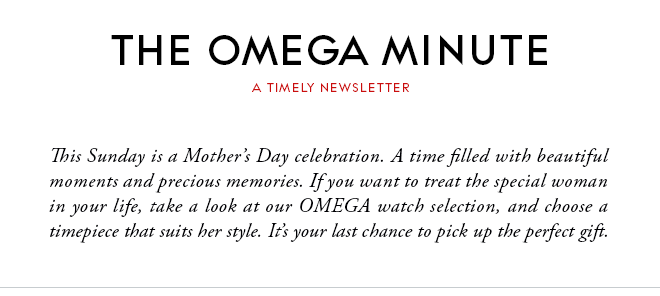 THE OMEGA MINUTE - A TIMELY NEWSLETTER - This Sunday is a Mother’s Day celebration. A time filled with beautiful moments and precious memories. If you want to treat the special woman in your life, take a look at our OMEGA watch selection, and choose a timepiece that suits her style. It’s your last chance to pick up the perfect gift.