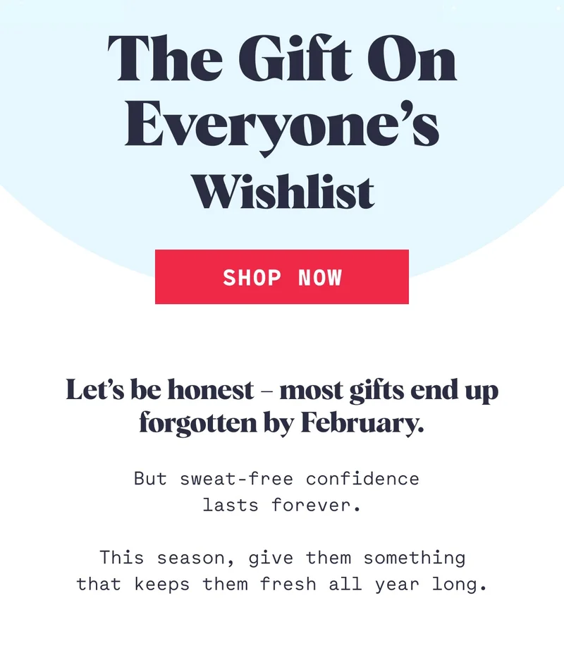 The Gift On Everyone’s Wishlist Shop Now Let’s be honest – most gifts end up forgotten by February. But sweat-free confidence  lasts forever.  This season, give them something that keeps them fresh all year long.