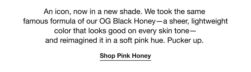 An icon, now in a new shade. We took the same famous formula of our OG Black Honey—a sheer, lightweight color that looks good on every skin tone— and reimagined it in a soft pink hue. Pucker up. | Shop Pink Honey