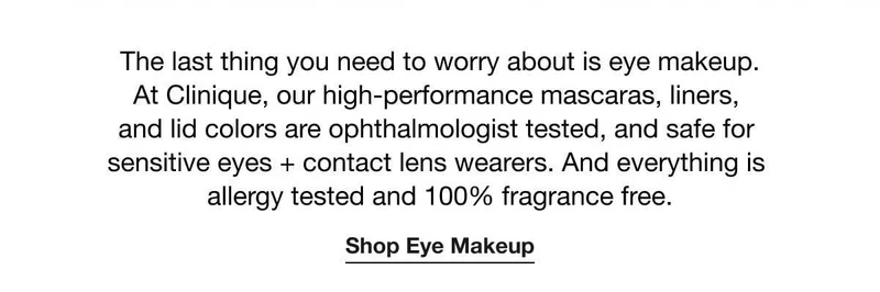 The last thing you need to worry about is eye makeup. At Clinique, our high-performance mascaras, liners, and lid colors are ophthalmologist tested, and safe for sensitive eyes + contact lens wearers. And everything is allergy tested and 100% fragrance free. | Shop Eye Makeup