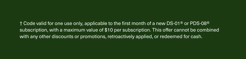 † Code valid for one use only, applicable to the first month of a new DS-01® or PDS-08® subscription, with a maximum value of $10 per subscription. This offer cannot be combined with any other discounts or promotions, retroactively applied, or redeemed for cash.