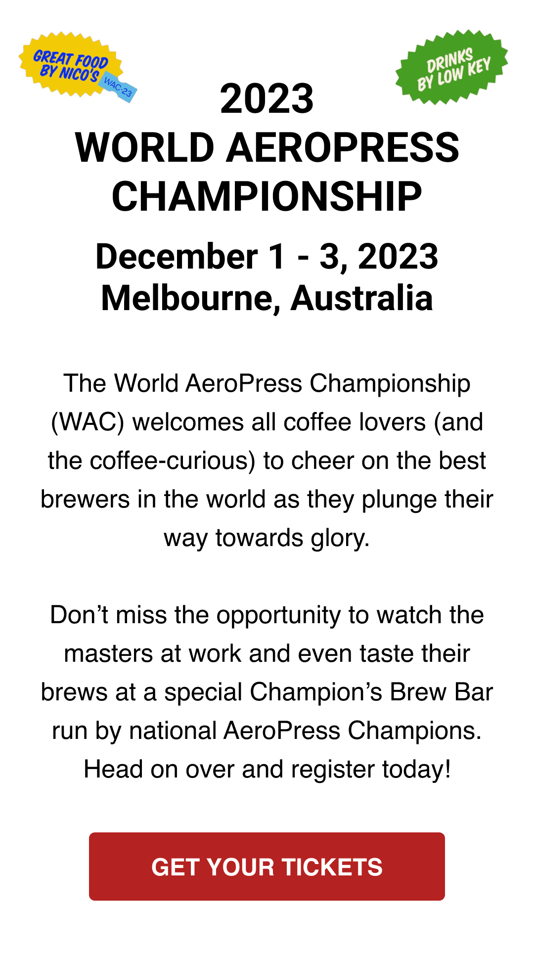 2023 WORLD AEROPRESS CHAMPIONSHIP - December 1 - 3, 2023 - Melbourne, Australia - The World AeroPress Championship (WAC) welcomes all coffee lovers (and the coffee-curious) to cheer on the best brewers in the world as they plunge their way towards glory. Don’t miss the opportunity to watch the masters at work and even taste their brews at a special Champion’s Brew Bar run by national AeroPress Champions. Head on over and register today! - GET YOUR TICKETS