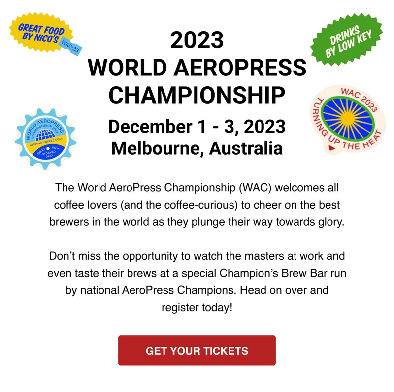 2023 WORLD AEROPRESS CHAMPIONSHIP - December 1 - 3, 2023 - Melbourne, Australia - The World AeroPress Championship (WAC) welcomes all coffee lovers (and the coffee-curious) to cheer on the best brewers in the world as they plunge their way towards glory.  Don’t miss the opportunity to watch the masters at work and even taste their brews at a special Champion’s Brew Bar run by national AeroPress Champions. Head on over and register today! - GET YOUR TICKETS