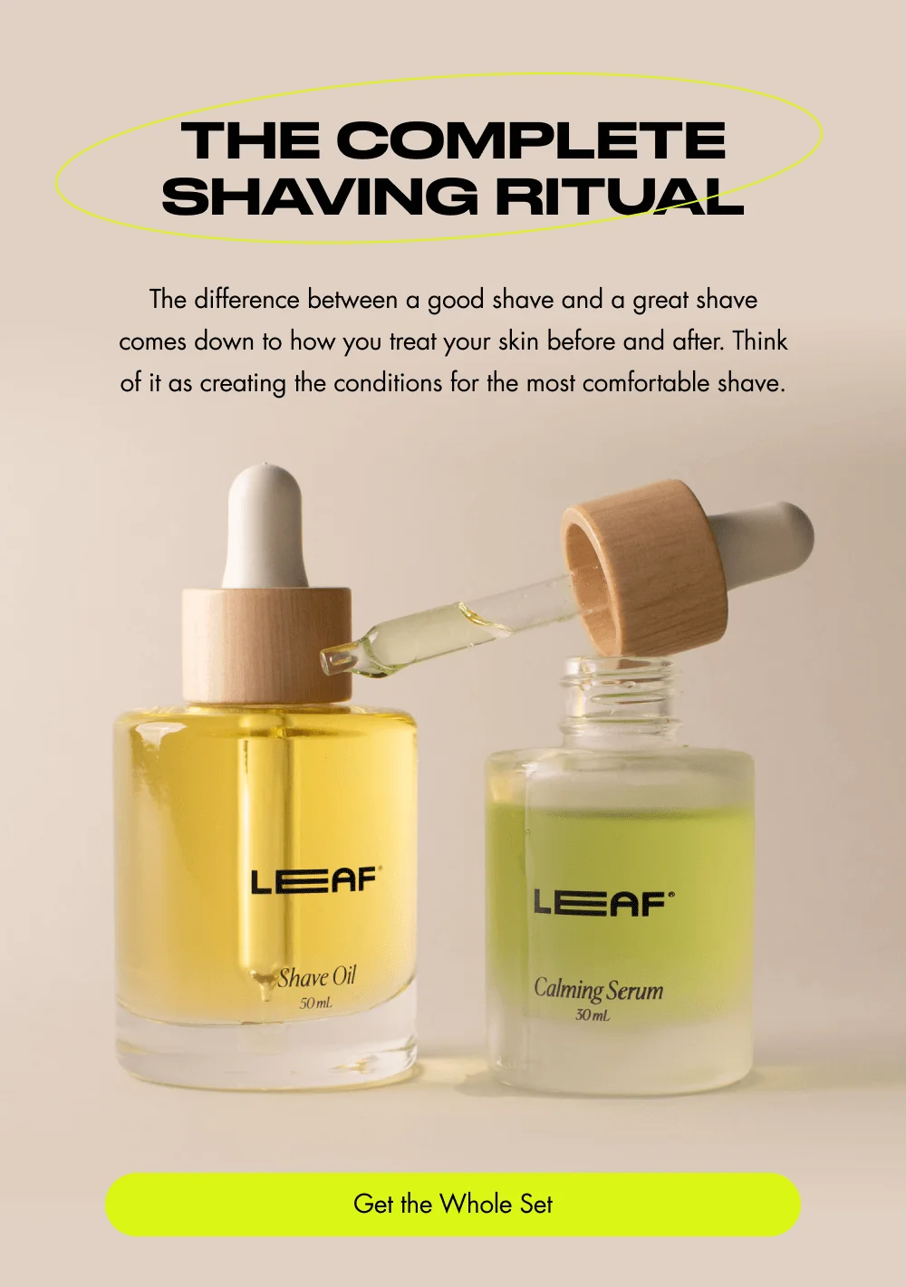 The Complete Shaving Ritual  The difference between a good shave and a great shave comes down to how you treat your skin before and after. Think of it as creating the conditions for the most comfortable shave. [ Get the Whole Set ]