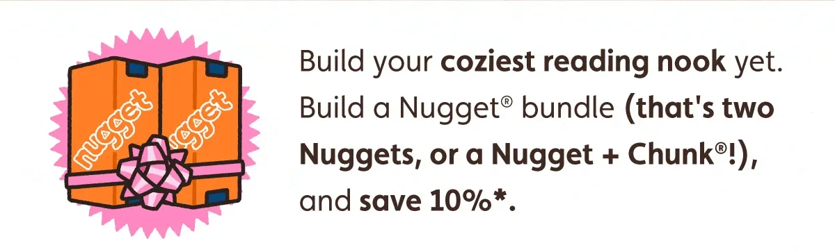 Build your coziest reading nook yet. Build a Nugget bundle (that's two Nuggets, or a Nugget + Chunk!), and save 10%*.