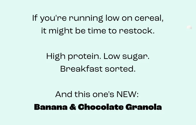 If you're down to crumbs, now might be the time to restock.  High protein. Low sugar. Breakfast sorted.  And this one is NEW: Banana & Chocolate Granola!