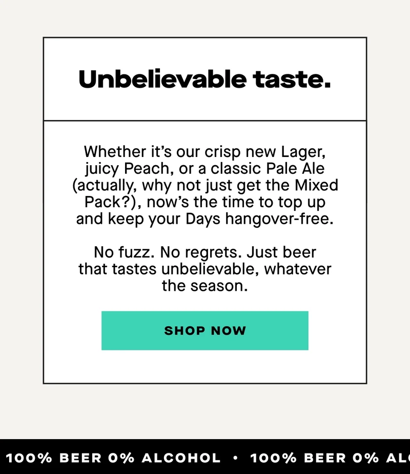 Unbelievable taste. Whether it’s our crisp new Lager, juicy Peach, or a classic Pale Ale (actually, why not just get the Mixed Pack?), now’s the time to top up and keep your Days hangover-free.  No fuzz. No regrets. Just beer that tastes unbelievable, whatever the season.