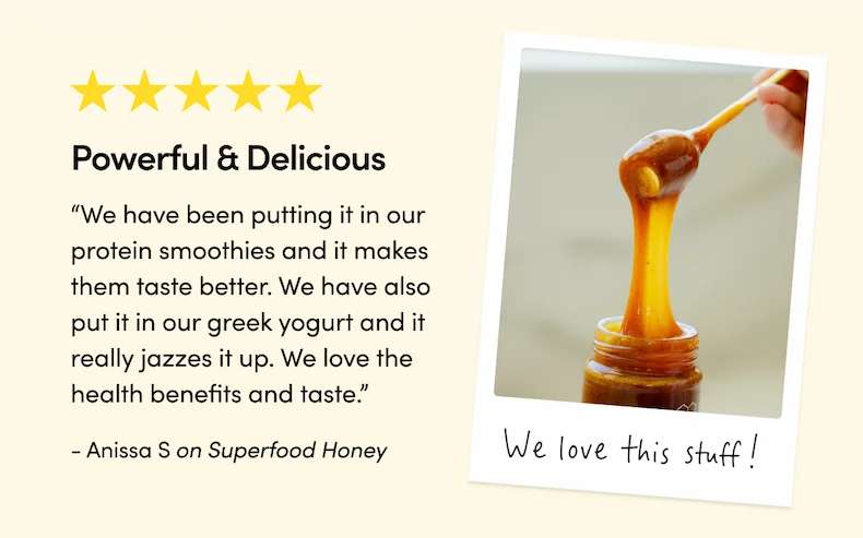 Powerful & Delicious   “We love this stuff! We have been putting it in our protein smoothies and it makes them tastes better. We have also put it in our greek yogurt and it really jazzes it up. We love the health benefits and taste.”  - Anissa S on Superfood Honey