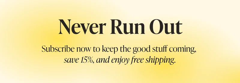 Never Run Out Subscribe now to keep the good stuff coming, save 15%, and enjoy free shipping.