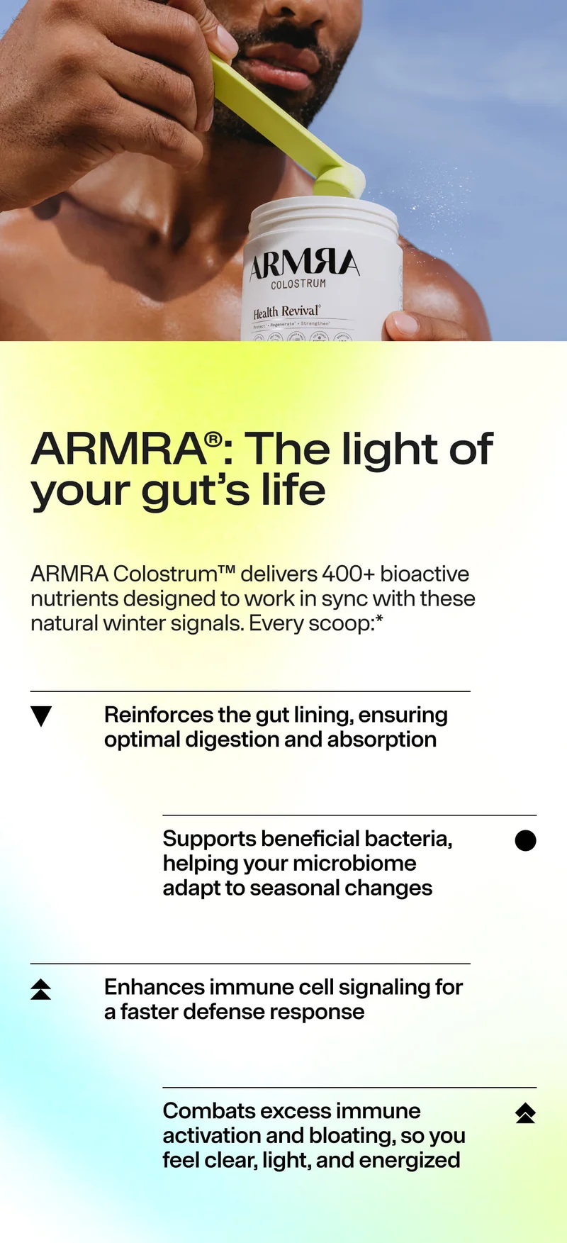 ARMRA®: The light of your gut’s life ARMRA Colostrum™ delivers 400+ bioactive nutrients… Reinforces the gut lining… Supports beneficial bacteria… Enhances immune cell signaling… Combats excess immune activation and bloating.