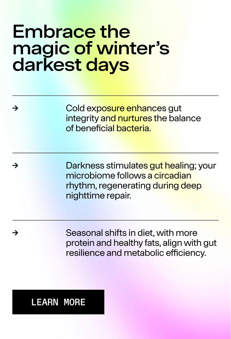 Embrace the magic of winter’s darkest days Cold exposure enhances gut integrity… Darkness stimulates gut healing; your microbiome follows a circadian rhythm… Seasonal shifts in diet… Learn More button. Soft gradient background.