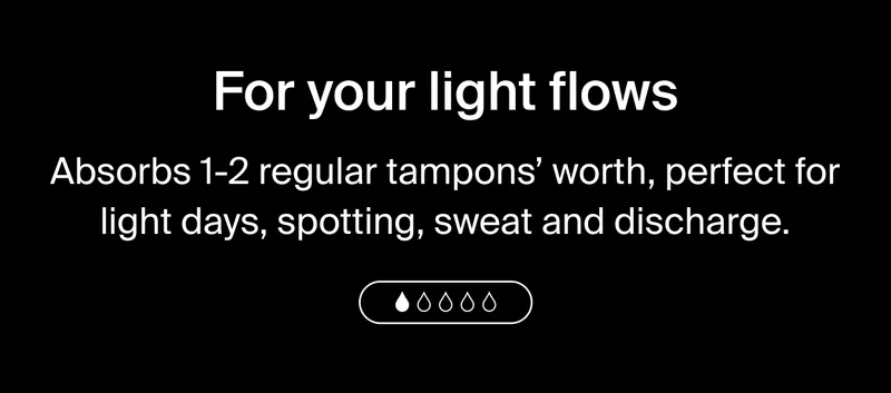 For your light flows, absorbs 1-2 regular tampons' worth, perfect for light days, spotting, sweat and discharge.