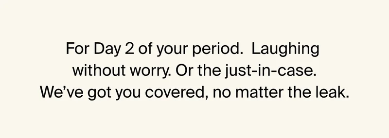 For Day 2 of your period. Laughing without worry. or the just-in-case. We've got you covered, no matter the leak.