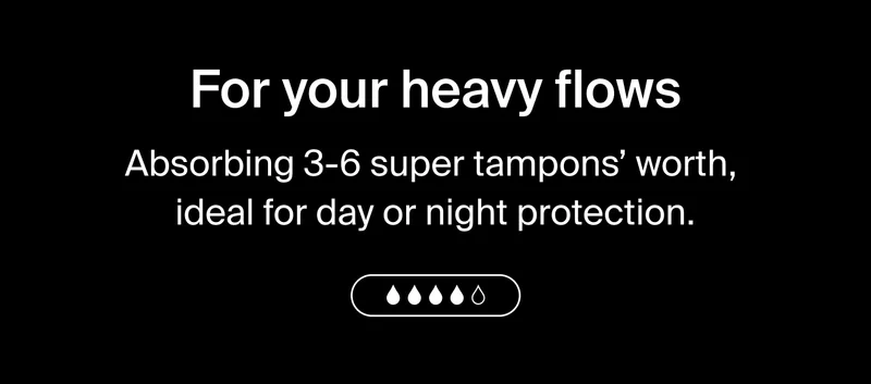 For your heavy flows. Absorbing 3-6 super tampons' worth, ideal for day or night protection.