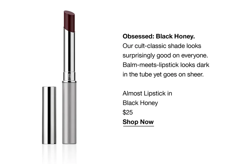 Obsessed: Black Honey. Our cult-classic shade looks surprisingly good on everyone. Balm-meets-lipstick looks dark in the tube yet goes on sheer. Almost Lipstick in Black Honey $25 Shop Now