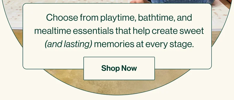Choose from playtime, bathtime, and mealtime essentials that help create sweet (and lasting) memories at every stage. Shop Now