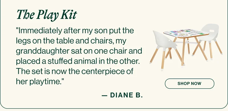 The Play Kit. "Immediately after my son put the legs on the table and chairs, my granddaughter sat on one chair and placed a stuffed animal in the other. The set is now the centerpiece of her playtime." Diane B. Shop Now