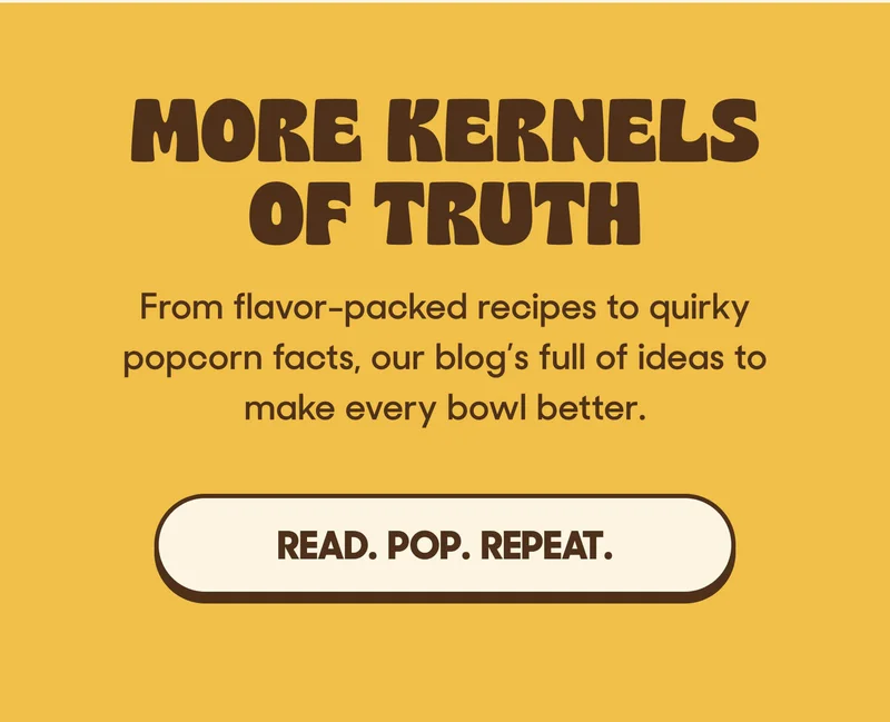 MORE KERNELS OF TRUTH From flavor-packed recipes to quirky popcorn facts, our blog’s full of ideas to make every bowl better. READ. POP. REPEAT