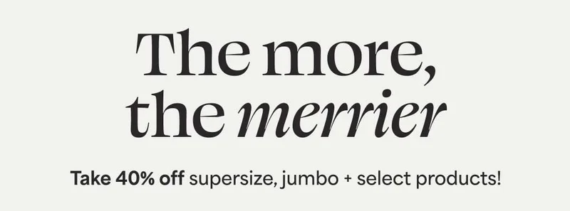 The more, the merrier Take 40% off supersize, jumbo + select products!
