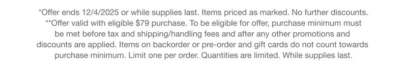 *Offer ends 12/4/2025 or while supplies last. Items priced as marked. No further discounts. **Offer valid with eligible $79 purchase. To be eligible for offer, purchase minimum must  be met before tax and shipping/handling fees and after any other promotions and  discounts are applied. Items on backorder or pre-order and gift cards do not count towards  purchase minimum. Limit one per order. Quantities are limited.&nbsp;While supplies last.