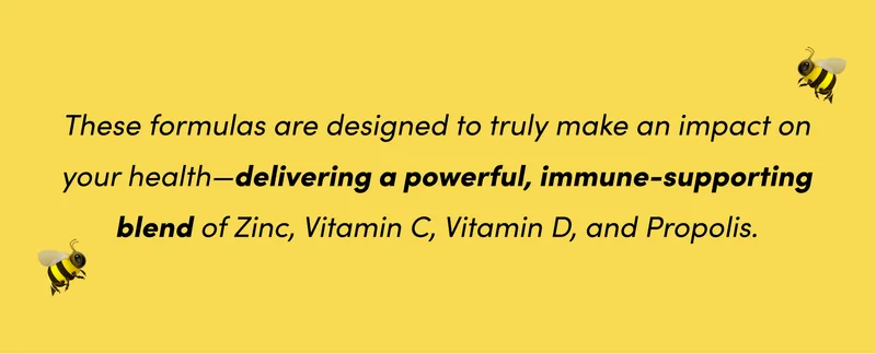 These formulas are designed to truly make an impact on your health—delivering a powerful, immune-supporting blend of Zinc, Vitamin C, Vitamin D, and Propolis.