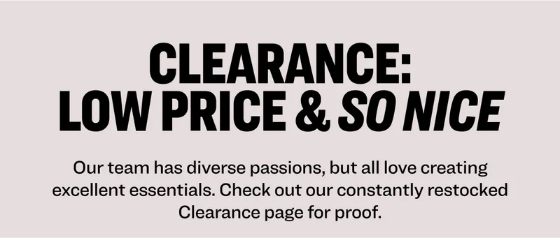 Clearance: Low Price & So Nice Our team has diverse passions, but all love creating excellent essentials. Check out our constantly restocked Clearance page for proof.