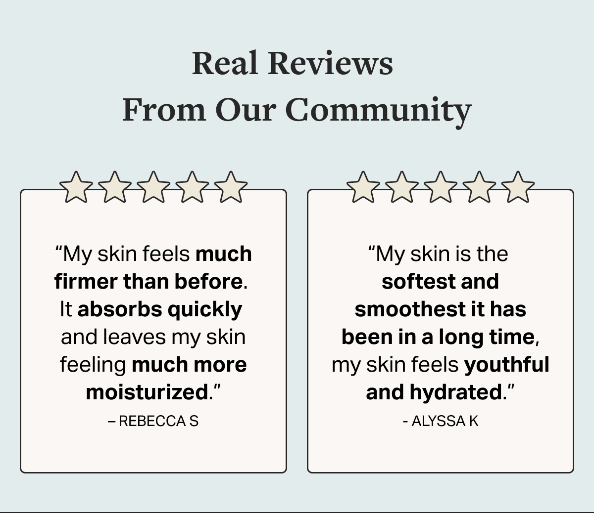 Real Reviews  From Our Community “My skin feels much firmer than before.  It absorbs quickly  and leaves my skin feeling much more moisturized.” – REBECCA S