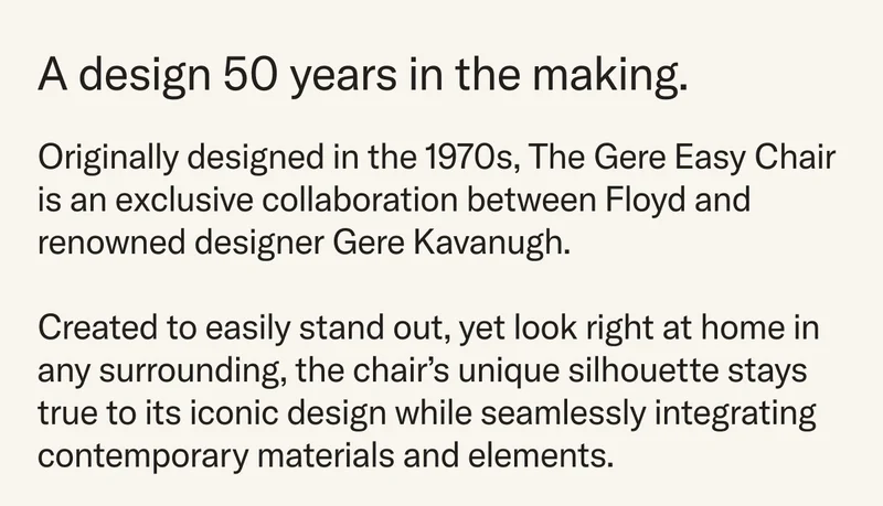 A design 50 years in the making. Designed in the 1970s, The Gere Easy Chair  is an exclusive collaboration between Floyd and renowned designer Gere Kavanugh.  Created to easily stand out, yet look right at home in any surrounding, the chair’s unique silhouette stays true&nbsp;to its iconic design while seamlessly integrating contemporary materials and elements.