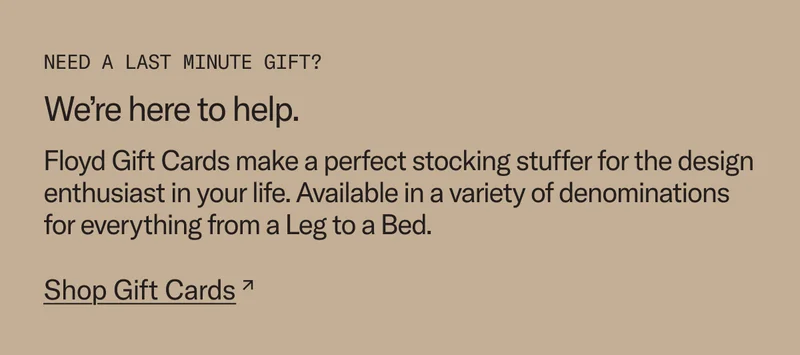 Need a last minute gift? We're here to help. Floyd Gift Cards make a perfect stocking stuffer for the design enthusiast in your life. Available in a variety of denominations. Shop Gift Cards.