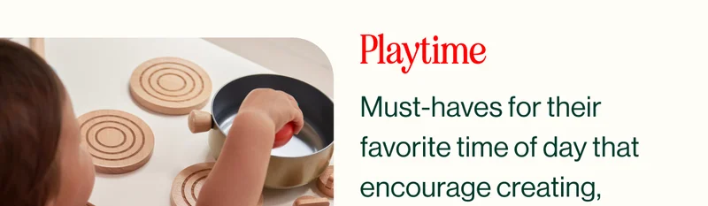 Playtime. Must-haves for their  favorite time of day that encourage creating,  learning, and growing.