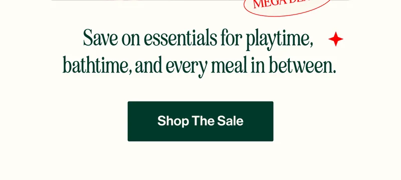 MEGA DEALS. Save on essentials for playtime,  bathtime, and every meal in between.  SHOP THE SALE