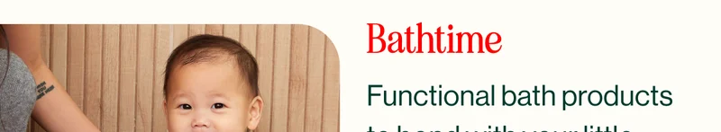 Bathtime. Functional bath products  to bond with your little  one while the wind down  and splash around.