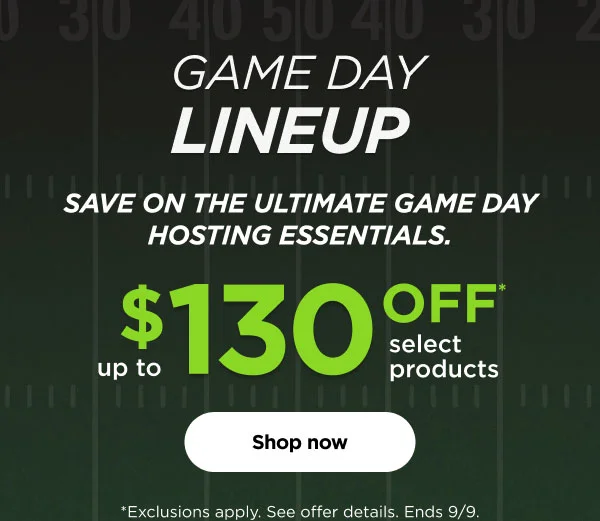 Game Day Lineup Save on the ultimate game day hosting essentials. Up to $130 off* Select products *Exclusions apply see offer details