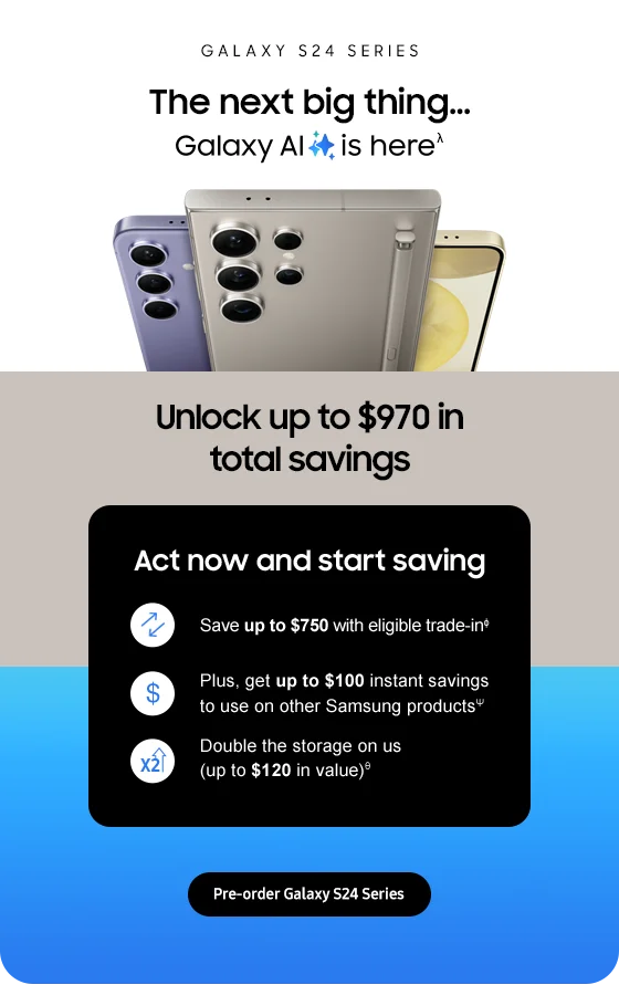 Galaxy S24 Series The next big thing Galaxy AI is here. Unlock up to $970 in total savings. Act now and start saving Save up to $750 with eligible trade-in. Plus, get up to $100 instant savings to use on other Samsung products. Double the storage on us(up to $120 in value). Pre-order Galaxy S24 Series