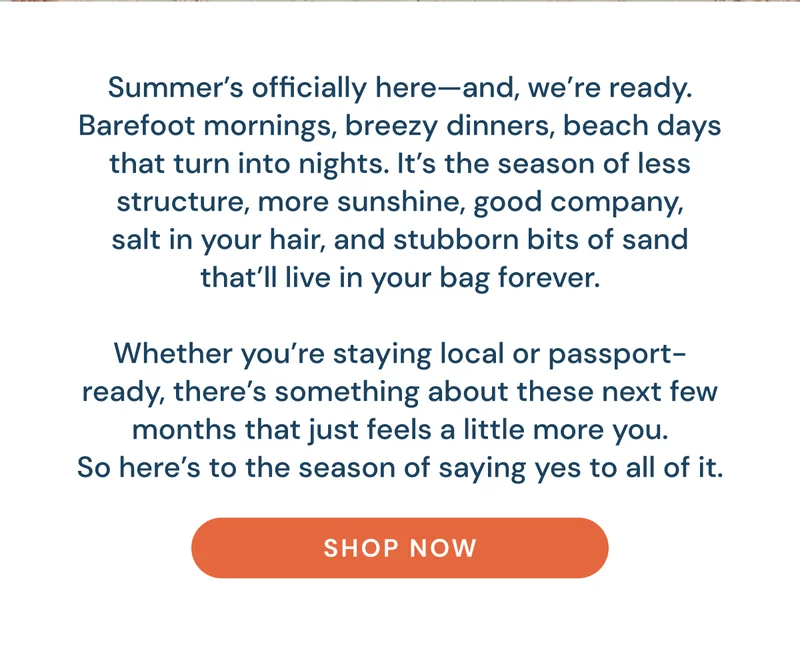 Summer’s officially here—and, we’re ready. Barefoot mornings, breezy dinners, beach days that turn into nights. It’s the season of less structure, more sunshine, good company, salt in your hair, and stubborn bits of sand that’ll live in your bag forever.  Whether you’re staying local or passport-ready, there’s something about these next few months that just feels a little more you. So here’s to the season of saying yes to all of it. Shop now