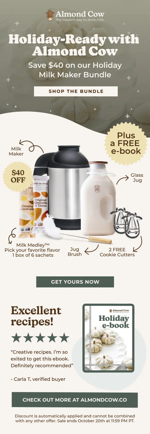 Almond Cow The modern way to drink milk. Holiday-Ready with Almond Cow + Save $40 on our Holiday Milk Maker Bundle Milk Maker $40 OFF adle Milk Medleys بم Original Almonds Creamy 'n' Dates CocoCasl SHOP THE BUNDLE Milk Medley™ Pick your favorite flavor 1 box of 6 sachets Plus a FREE e-book Glass Jug Jug Brush 2 FREE Cookie Cutters GET YOURS NOW Excellent recipes! "Creative recipes. I'm so exited to get this ebook. Definitely recommended" -Carla T, verified buyer Almond Cow The modem way to d Holiday e-book CHECK OUT MORE AT ALMONDCOWw.co Discount is automatically applied and cannot be combined with any other offer. Sale ends October 20th at 11:59 PM PT.