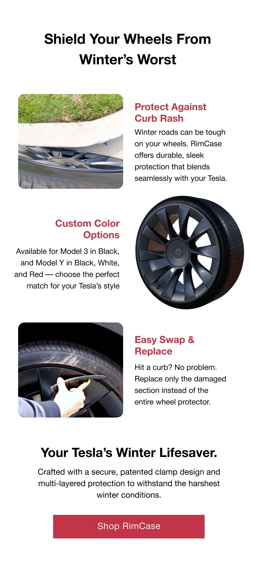 Shield Your Wheels From Winter’s Worst Protect Against Curb Rash GIF/photo 1 Winter roads can be tough on your wheels. RimCase offers durable, sleek protection that blends seamlessly with your Tesla.  Custom Color Options Available for Model 3 in Black, and Model Y in Black, White, and Red — choose the perfect match for your Tesla’s style Easy Swap & Replace Hit a curb? No problem. Replace only the damaged section instead of the entire wheel protector. Your Tesla’s Winter Lifesaver.  Crafted with a secure, patented clamp design and multi-layered protection to withstand the harshest winter conditions.