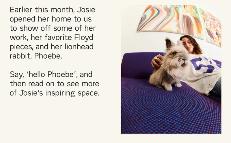 Earlier this month, Josie opened her home to us  to show off some of her work, her favorite Floyd pieces, and her lionhead rabbit, Phoebe.  Say, ‘hello Phoebe’, and  then read on to see more of Josie’s inspiring space.