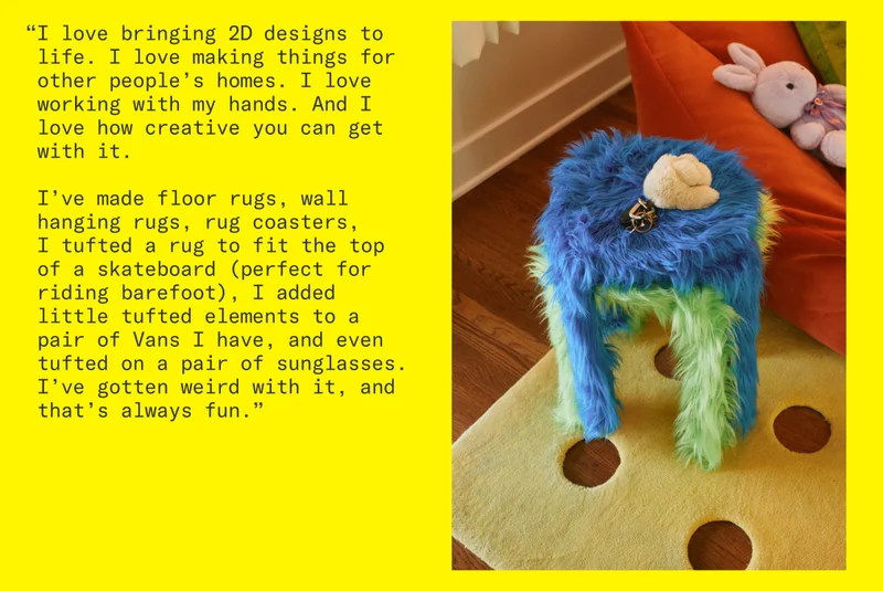 “I love bringing 2D designs to life. I love making things for other people’s homes. I love working with my hands. And I love how creative you can get with it. I’ve made floor rugs, wall hanging rugs, rug coasters, I tufted a rug to fit the top of a skateboard (perfect for riding barefoot), I added little tufted elements to a pair of Vans I have, and even tufted on a pair of sunglasses. I’ve gotten weird with it, and that’s always fun.”