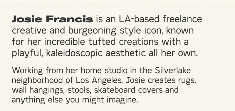 Josie Francis is an LA-based freelance creative and burgeoning style icon, known for her incredible tufted creations with a playful, kaleidoscopic aesthetic all her own. Working from her home studio in the Silverlake neighborhood of Los Angeles, Josie creates rugs, wall hangings, stools, skateboard covers and anything else you might imagine.