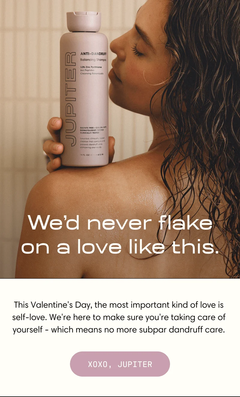 We’d never flake on a love like this. | This Valentine's Day, the most important kind of love is self-love. We're here to make sure you're taking care of yourself - which means no more subpar dandruff care. XOXO, JUPITER