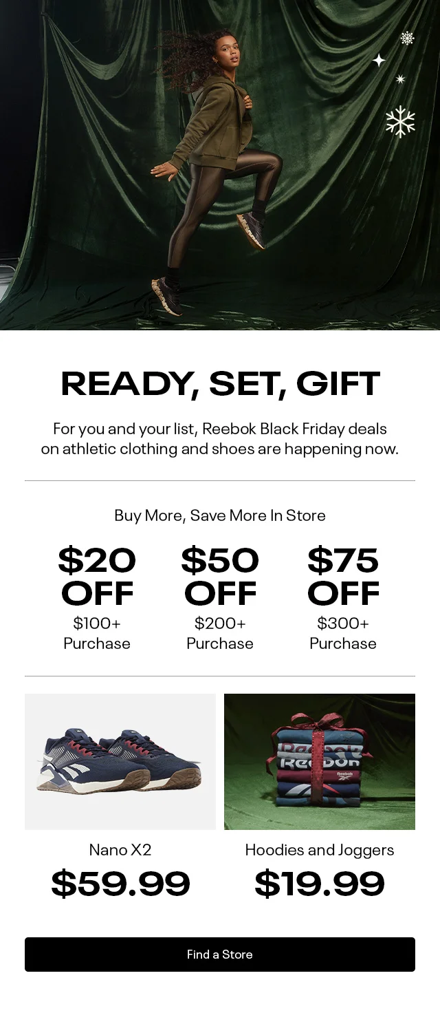READY, SET, GIFT. | For you and your list, Reebok Black Friday deals on athletic clothing and shoes are happening now. | Buy More, Save More in-stores $20 OFF $100+ Purchase  | $50 OFF $200+  Purchase |  $75 OFF $300+ Purchase | Nano X2 $59.99 | Hoodies and Joggers $19.99 | Find a store