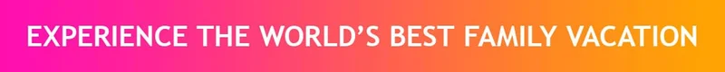 EXPERIENCE THE WORLD'S BEST FAMILY VACATION