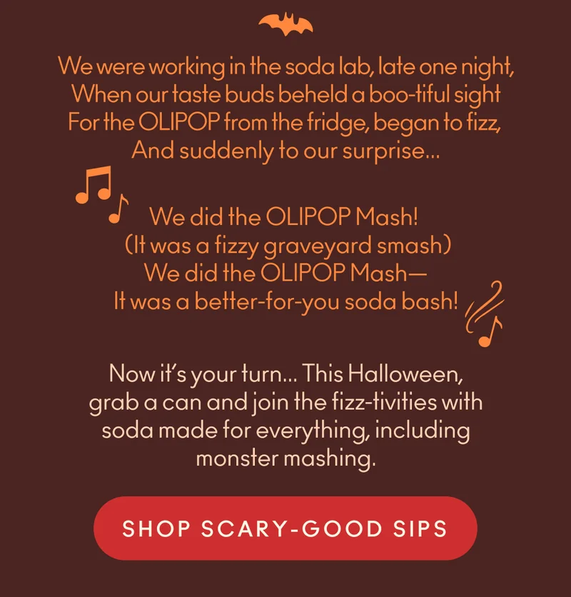 We were working in the soda lab, late one night, when our taste buds beheld a boo-tiful sight for the OLIPOP from the fridge, began to fizz, and suddenly to our surprise... we did the OLIPOP Mash!    (It was a fizzy graveyard smash)   We did the OLIPOP Mash—   It was a better-for-you soda bash! Now it’s your turn... This Halloween, grab a can and join the fizz-tivities with soda made for everything, including monster mashing.