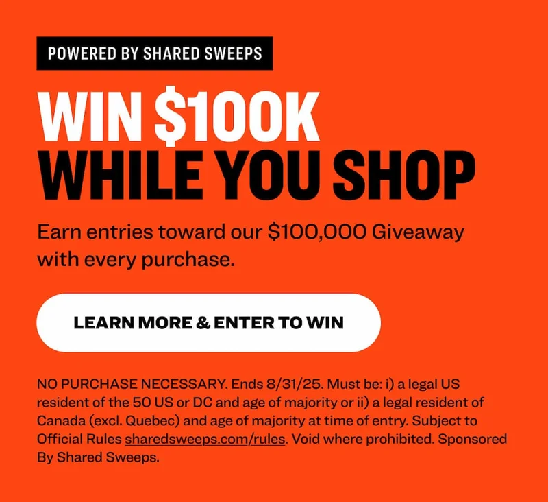 Powered by shared sweeps Win $100K  While You Shop Earn entries toward our $100,000 Giveaway with every purchase. learn more & Enter to Win NO PURCHASE NECESSARY. Ends 8/31/25. Must be: i) a legal US resident of the 50 US or DC and age of majority or ii) a legal resident of Canada (excl. Quebec) and age of majority at time of entry. Subject to Official Rules&nbsp;sharedsweeps.com/rules. Void where prohibited. Sponsored By Shared Sweeps.